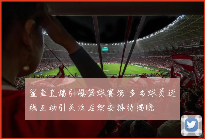 鲨鱼直播引爆篮球赛场 多名球员连线互动引关注后续安排待揭晓
