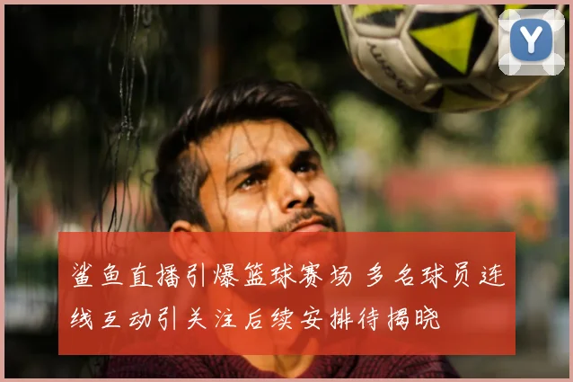 鲨鱼直播引爆篮球赛场 多名球员连线互动引关注后续安排待揭晓