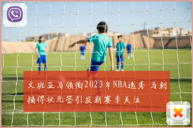 文班亚马领衔2023年NBA选秀 马刺摘得状元签引发新赛季关注