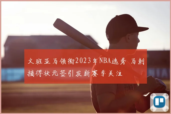 文班亚马领衔2023年NBA选秀 马刺摘得状元签引发新赛季关注