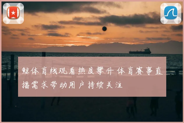 鲸体育线观看热度攀升 体育赛事直播需求带动用户持续关注
