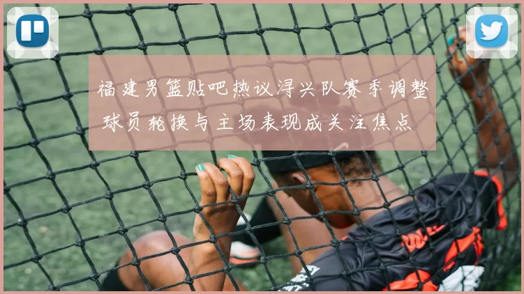 福建男篮贴吧热议浔兴队赛季调整 球员轮换与主场表现成关注焦点