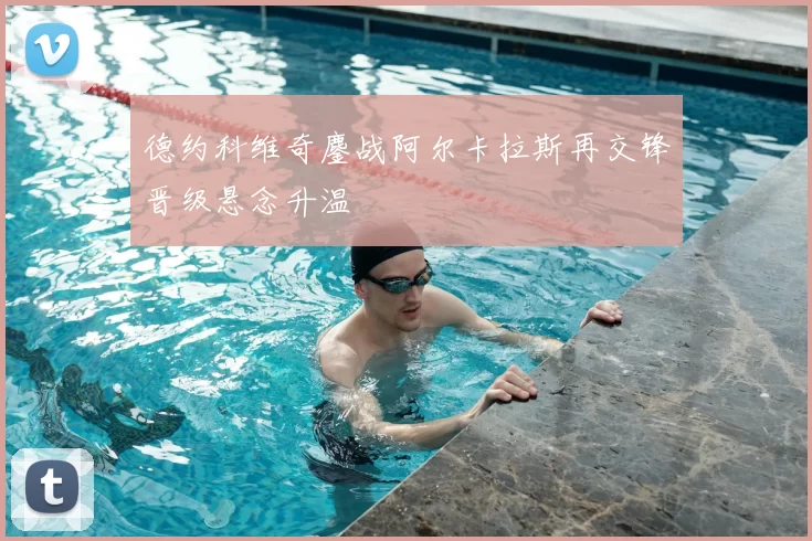德约科维奇鏖战阿尔卡拉斯再交锋晋级悬念升温