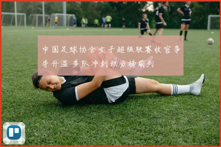 中国足球协会女子超级联赛收官争夺升温 多队冲刺积分榜前列