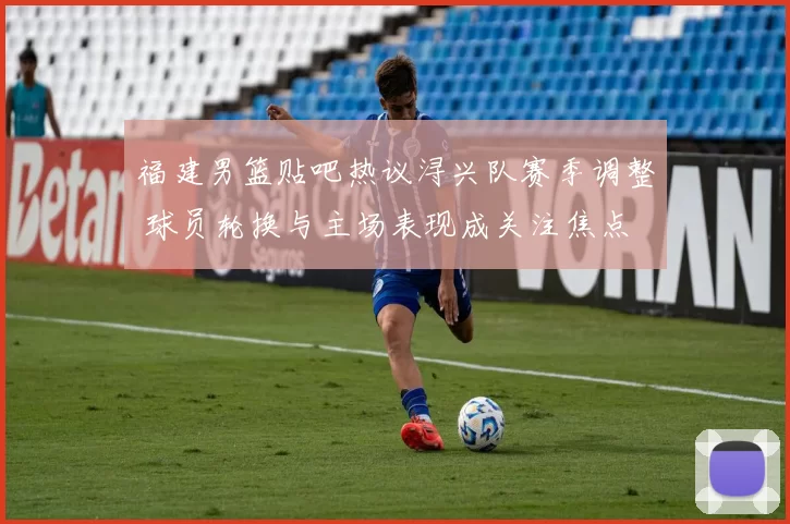 福建男篮贴吧热议浔兴队赛季调整 球员轮换与主场表现成关注焦点