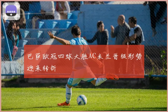巴萨欧冠四球大胜AC米兰晋级形势迎来转折