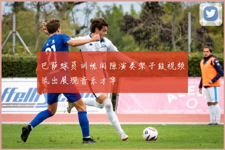 巴萨球员训练间隙演奏架子鼓视频流出展现音乐才华
