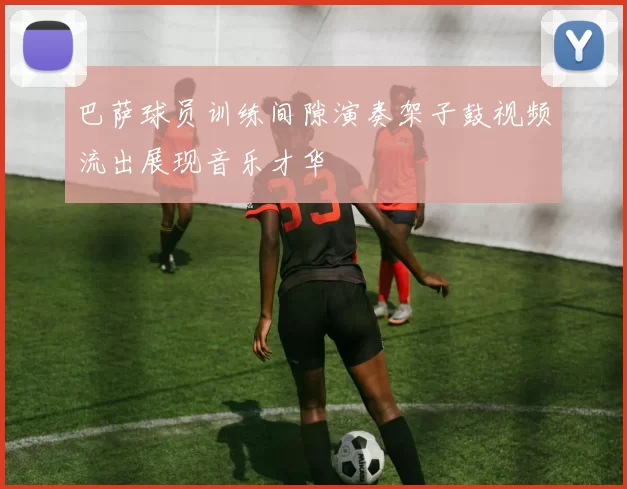 巴萨球员训练间隙演奏架子鼓视频流出展现音乐才华