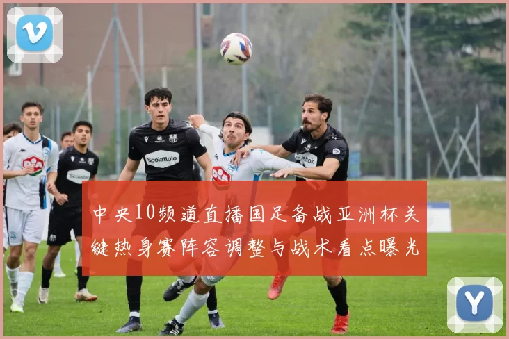 中央10频道直播国足备战亚洲杯关键热身赛阵容调整与战术看点曝光