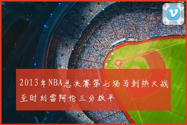 2013年NBA总决赛第七场马刺热火战至时刻雷阿伦三分扳平