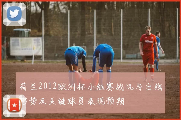 荷兰2012欧洲杯小组赛战况与出线形势及关键球员表现预期
