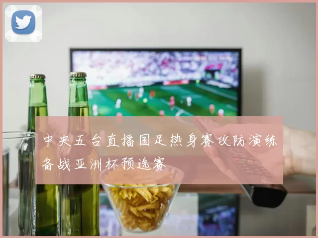 中央五台直播国足热身赛攻防演练备战亚洲杯预选赛